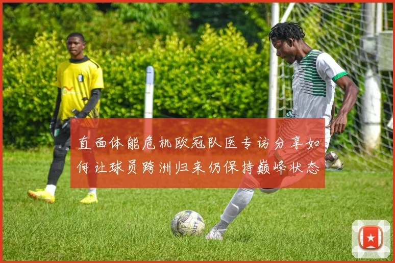 直面体能危机欧冠队医专访分享如何让球员跨洲归来仍保持巅峰状态