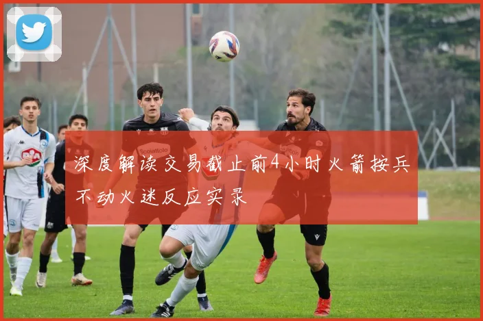 深度解读交易截止前4小时火箭按兵不动火迷反应实录