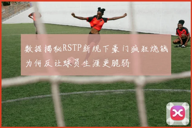数据揭秘RSTP新规下豪门疯狂烧钱为何反让球员生涯更脆弱